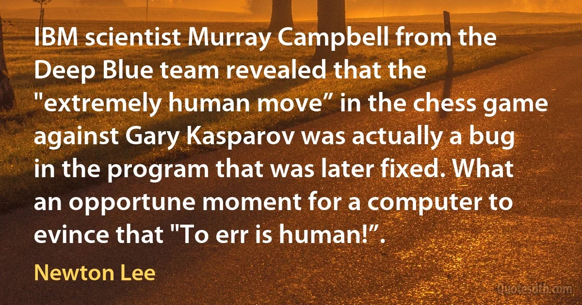 IBM scientist Murray Campbell from the Deep Blue team revealed that the "extremely human move” in the chess game against Gary Kasparov was actually a bug in the program that was later fixed. What an opportune moment for a computer to evince that "To err is human!”. (Newton Lee)