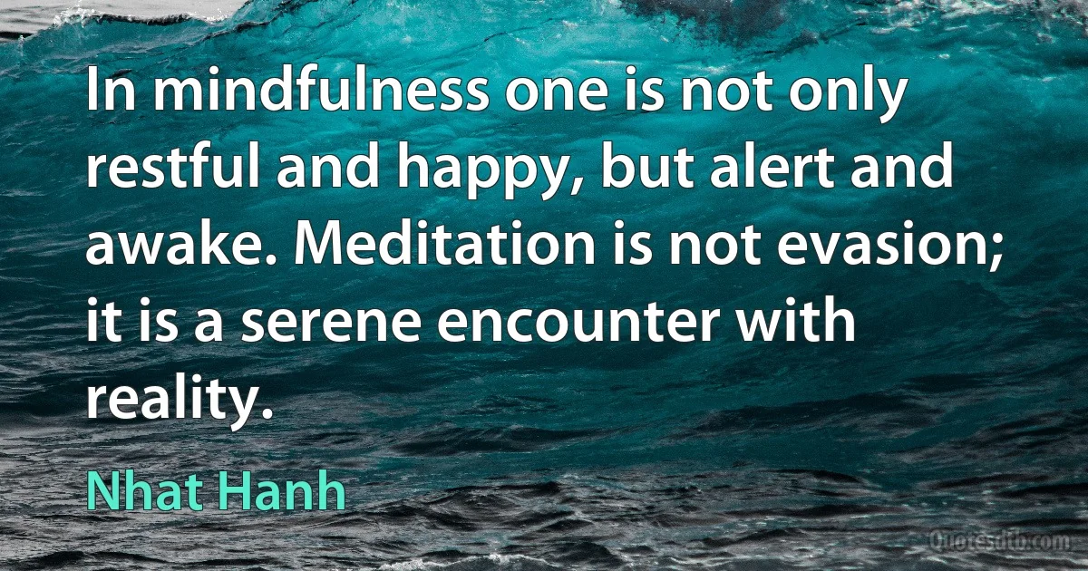 In mindfulness one is not only restful and happy, but alert and awake. Meditation is not evasion; it is a serene encounter with reality. (Nhat Hanh)