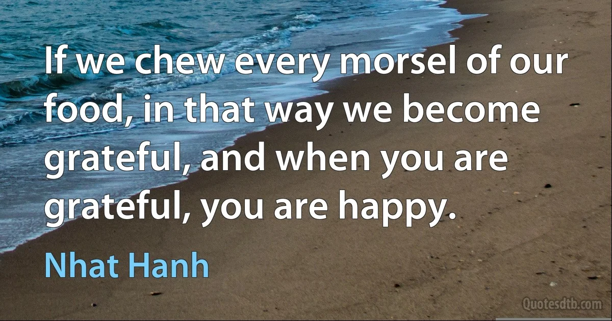 If we chew every morsel of our food, in that way we become grateful, and when you are grateful, you are happy. (Nhat Hanh)