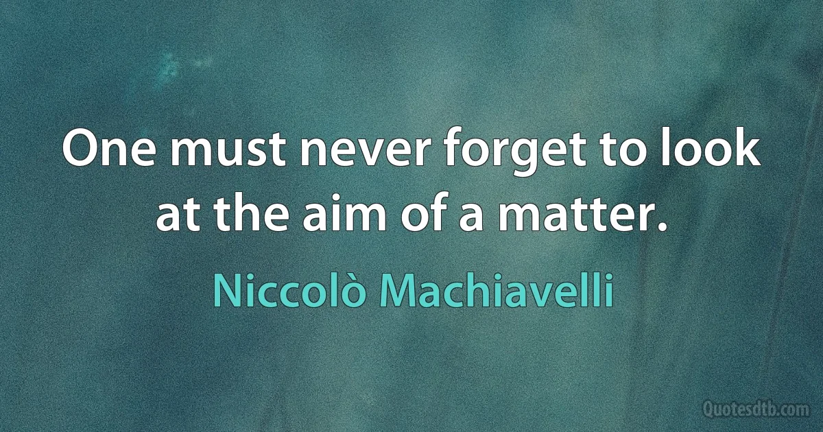 One must never forget to look at the aim of a matter. (Niccolò Machiavelli)