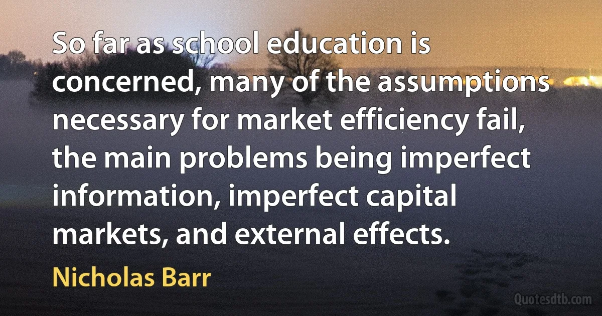 So far as school education is concerned, many of the assumptions necessary for market efficiency fail, the main problems being imperfect information, imperfect capital markets, and external effects. (Nicholas Barr)