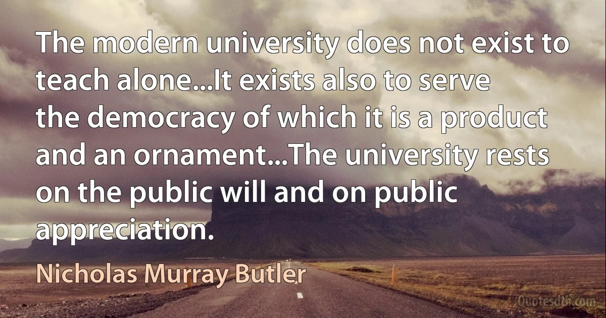 The modern university does not exist to teach alone...It exists also to serve the democracy of which it is a product and an ornament...The university rests on the public will and on public appreciation. (Nicholas Murray Butler)