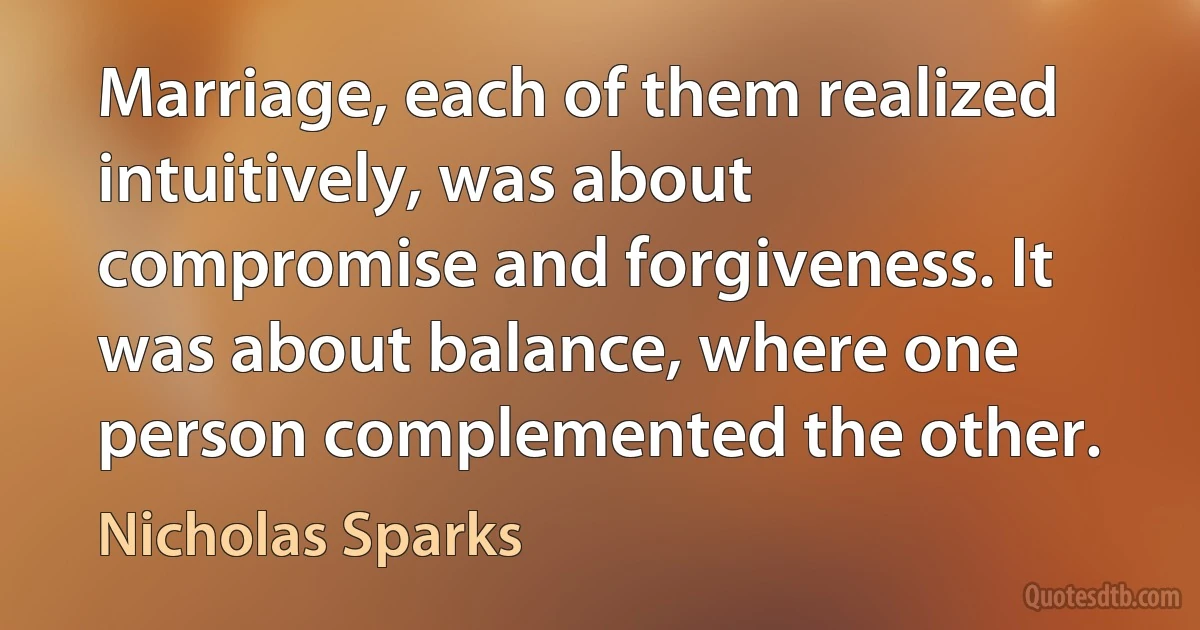 Marriage, each of them realized intuitively, was about compromise and forgiveness. It was about balance, where one person complemented the other. (Nicholas Sparks)