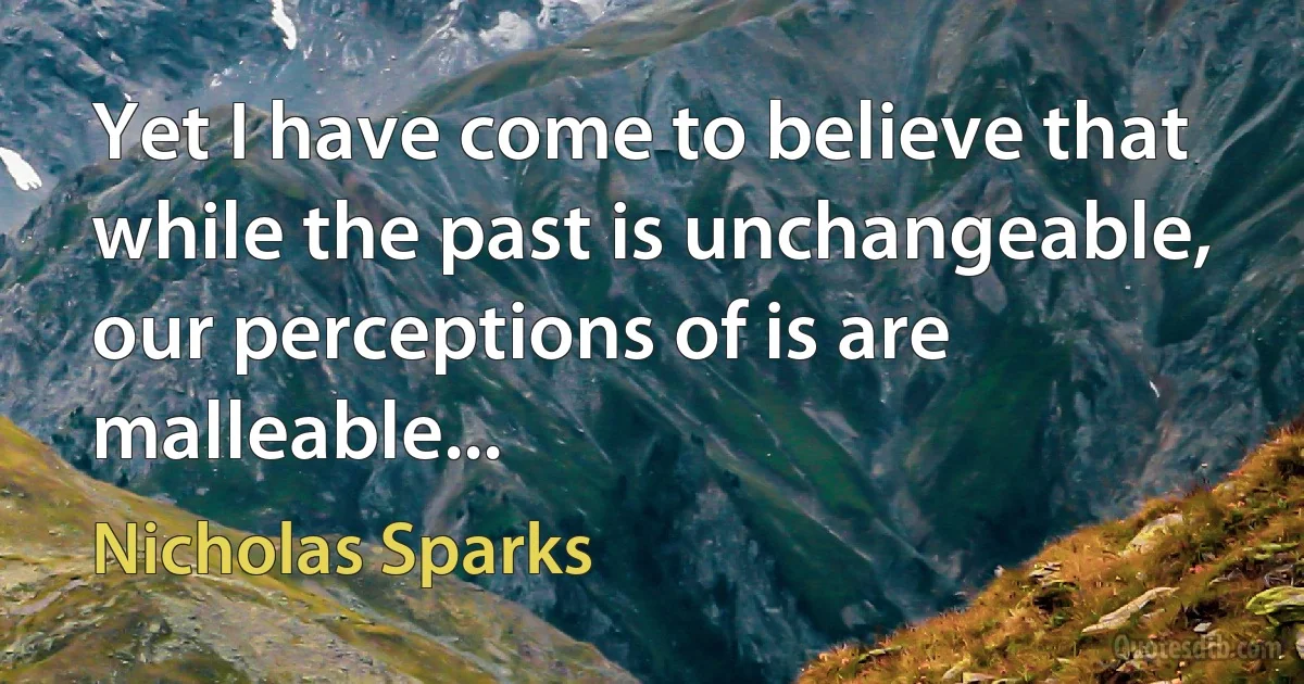 Yet I have come to believe that while the past is unchangeable, our perceptions of is are malleable... (Nicholas Sparks)