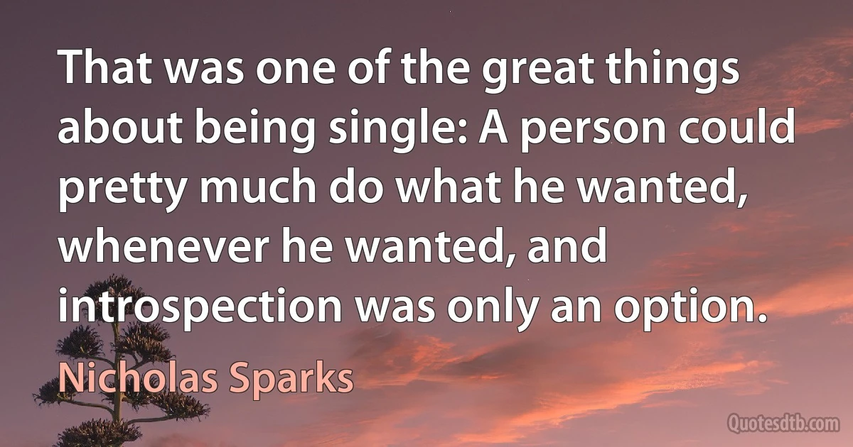 That was one of the great things about being single: A person could pretty much do what he wanted, whenever he wanted, and introspection was only an option. (Nicholas Sparks)