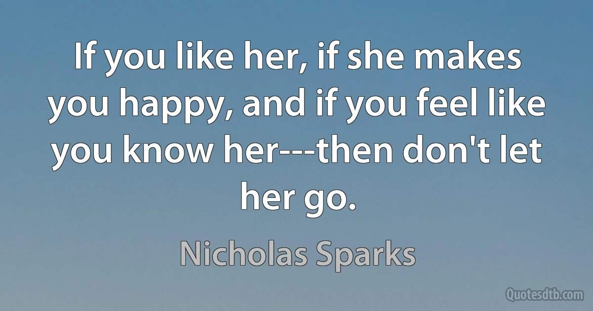 If you like her, if she makes you happy, and if you feel like you know her---then don't let her go. (Nicholas Sparks)