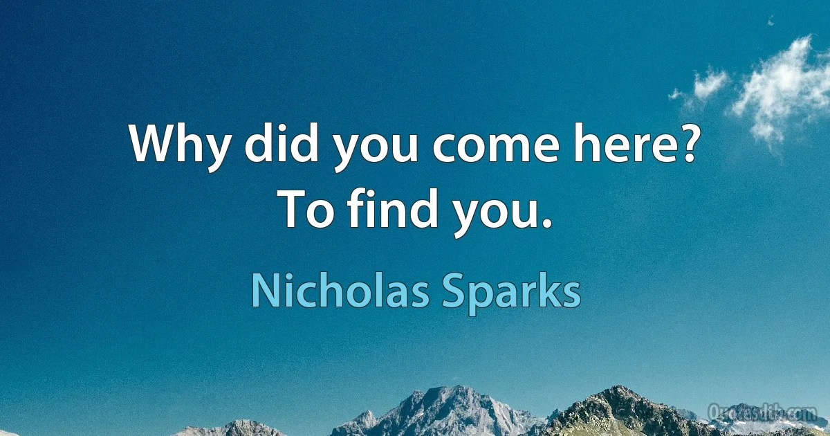 Why did you come here?
To find you. (Nicholas Sparks)