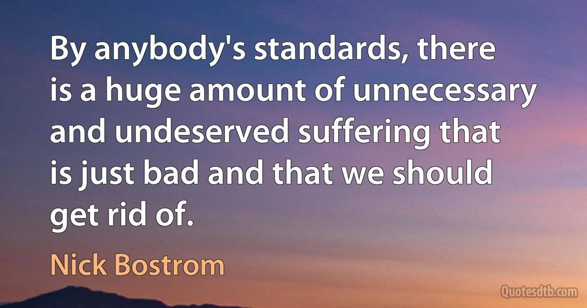 By anybody's standards, there is a huge amount of unnecessary and undeserved suffering that is just bad and that we should get rid of. (Nick Bostrom)