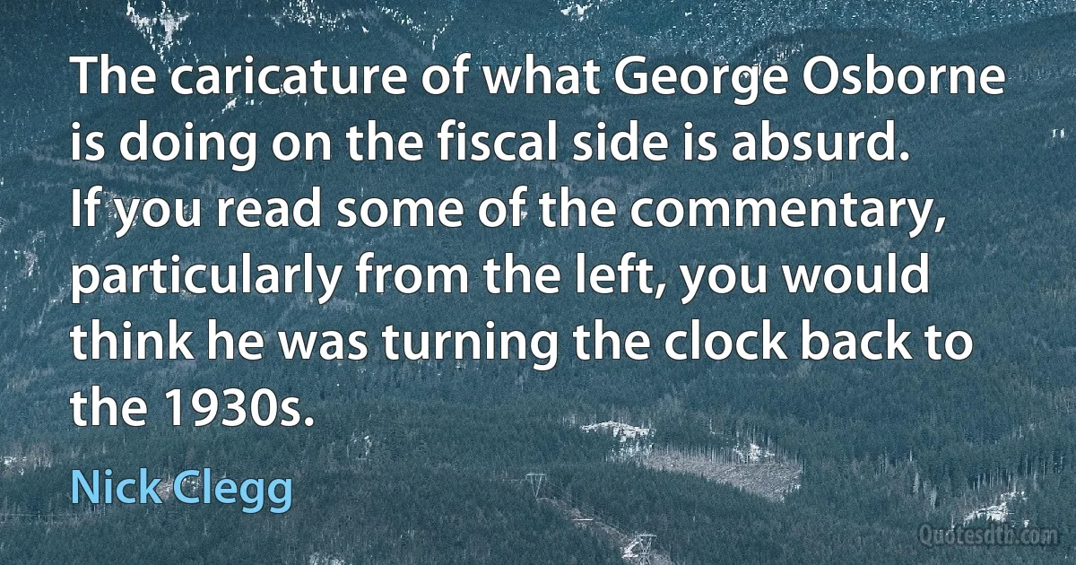 The caricature of what George Osborne is doing on the fiscal side is absurd. If you read some of the commentary, particularly from the left, you would think he was turning the clock back to the 1930s. (Nick Clegg)