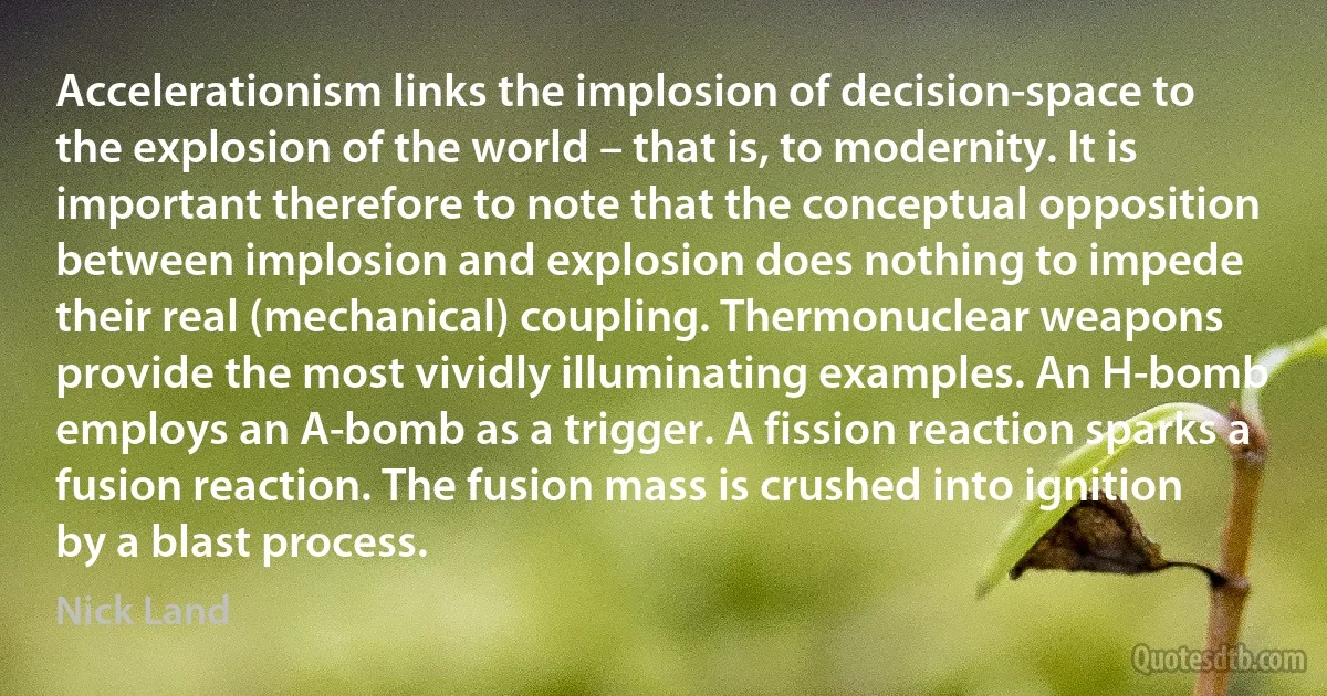 Accelerationism links the implosion of decision-space to the explosion of the world – that is, to modernity. It is important therefore to note that the conceptual opposition between implosion and explosion does nothing to impede their real (mechanical) coupling. Thermonuclear weapons provide the most vividly illuminating examples. An H-bomb employs an A-bomb as a trigger. A fission reaction sparks a fusion reaction. The fusion mass is crushed into ignition by a blast process. (Nick Land)