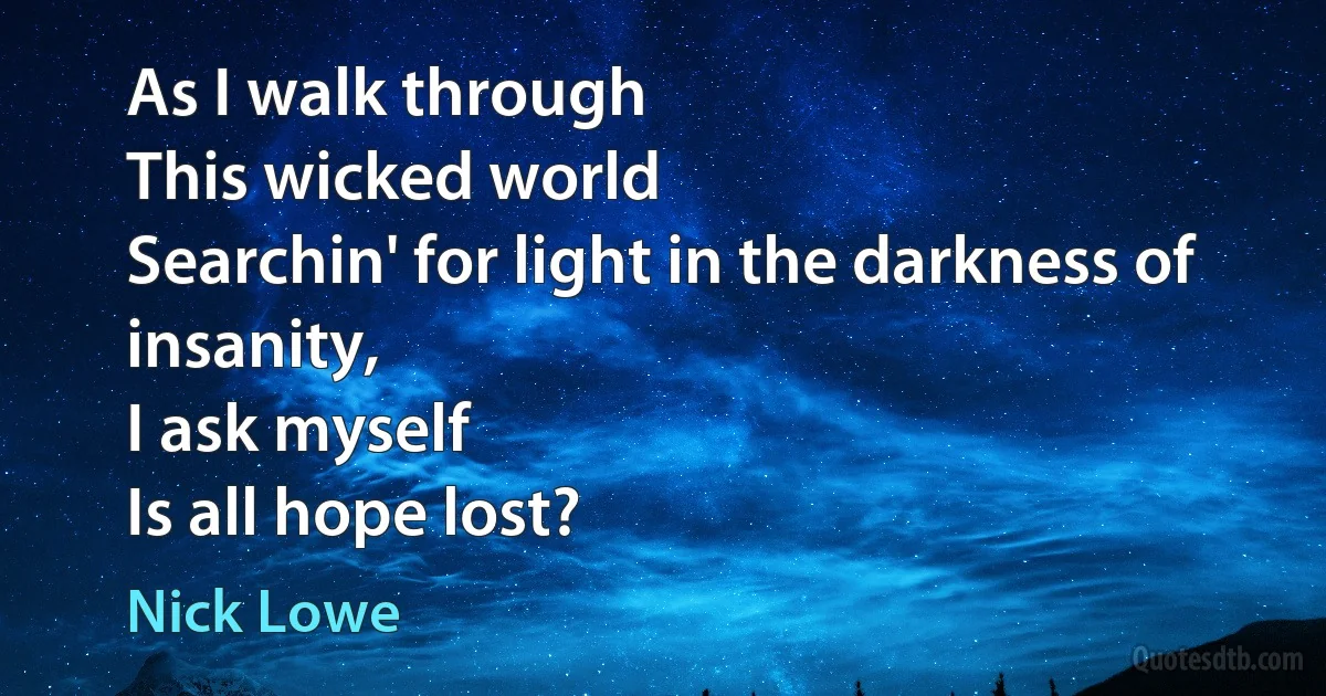 As I walk through
This wicked world
Searchin' for light in the darkness of insanity,
I ask myself
Is all hope lost? (Nick Lowe)