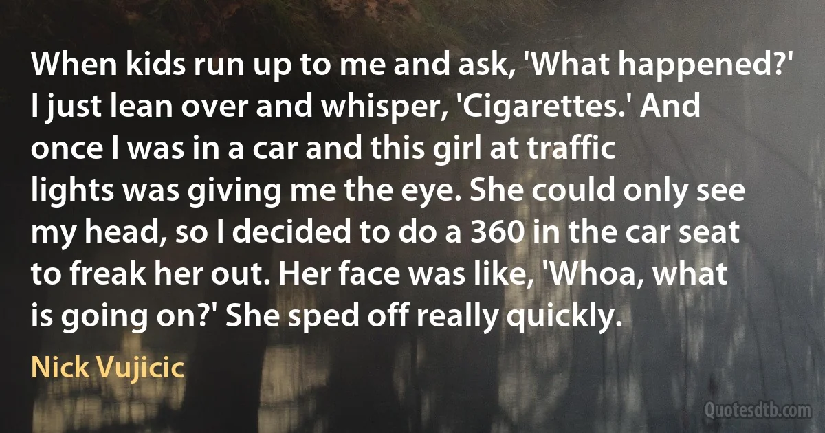 When kids run up to me and ask, 'What happened?' I just lean over and whisper, 'Cigarettes.' And once I was in a car and this girl at traffic lights was giving me the eye. She could only see my head, so I decided to do a 360 in the car seat to freak her out. Her face was like, 'Whoa, what is going on?' She sped off really quickly. (Nick Vujicic)