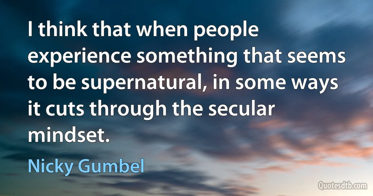 I think that when people experience something that seems to be supernatural, in some ways it cuts through the secular mindset. (Nicky Gumbel)