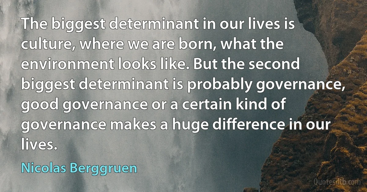 The biggest determinant in our lives is culture, where we are born, what the environment looks like. But the second biggest determinant is probably governance, good governance or a certain kind of governance makes a huge difference in our lives. (Nicolas Berggruen)