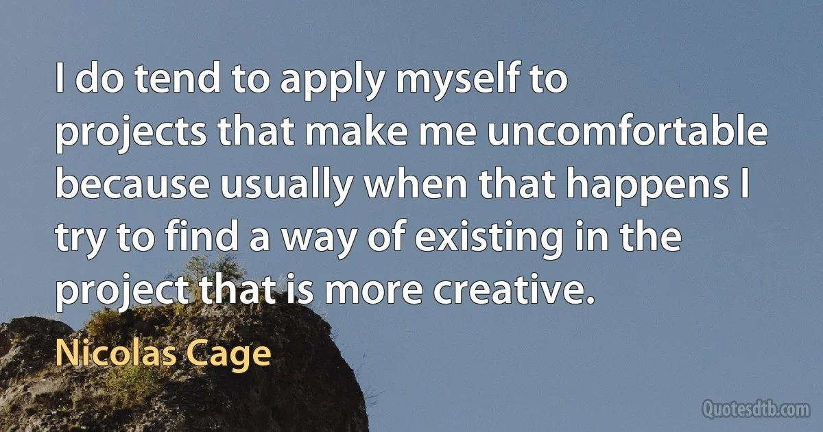 I do tend to apply myself to projects that make me uncomfortable because usually when that happens I try to find a way of existing in the project that is more creative. (Nicolas Cage)