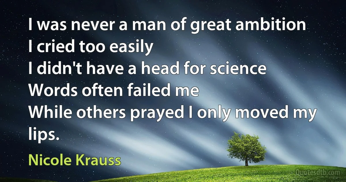 I was never a man of great ambition
I cried too easily
I didn't have a head for science
Words often failed me
While others prayed I only moved my lips. (Nicole Krauss)