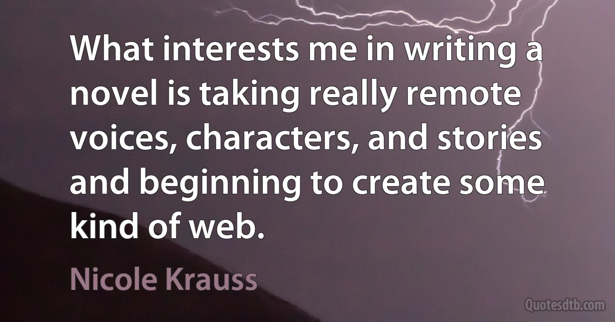 What interests me in writing a novel is taking really remote voices, characters, and stories and beginning to create some kind of web. (Nicole Krauss)