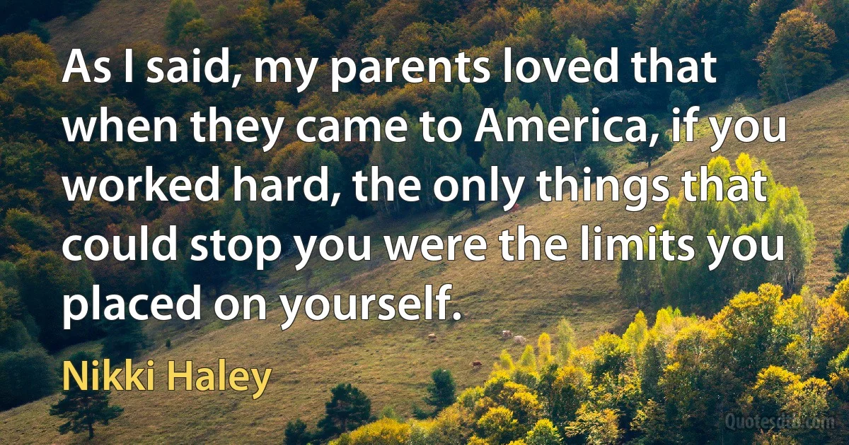 As I said, my parents loved that when they came to America, if you worked hard, the only things that could stop you were the limits you placed on yourself. (Nikki Haley)