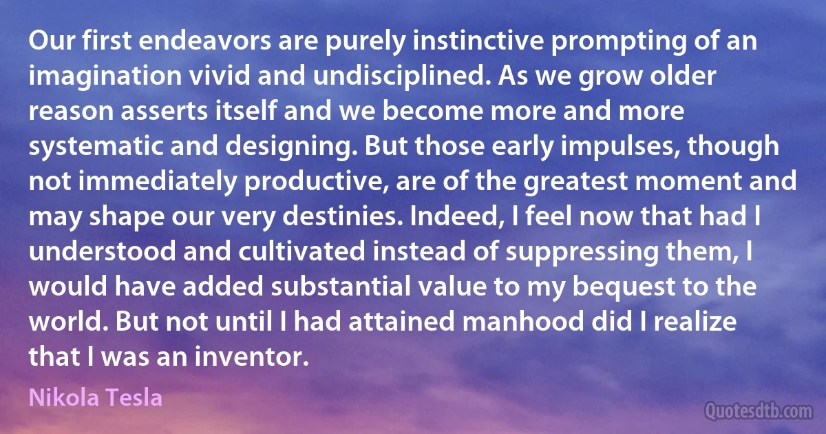 Our first endeavors are purely instinctive prompting of an imagination vivid and undisciplined. As we grow older reason asserts itself and we become more and more systematic and designing. But those early impulses, though not immediately productive, are of the greatest moment and may shape our very destinies. Indeed, I feel now that had I understood and cultivated instead of suppressing them, I would have added substantial value to my bequest to the world. But not until I had attained manhood did I realize that I was an inventor. (Nikola Tesla)