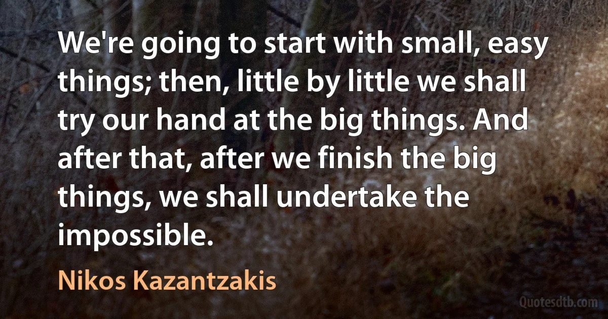 We're going to start with small, easy things; then, little by little we shall try our hand at the big things. And after that, after we finish the big things, we shall undertake the impossible. (Nikos Kazantzakis)