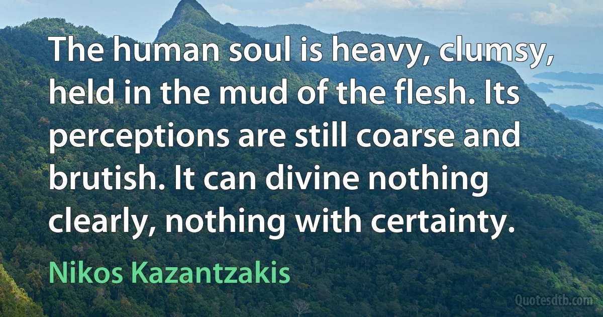 The human soul is heavy, clumsy, held in the mud of the flesh. Its perceptions are still coarse and brutish. It can divine nothing clearly, nothing with certainty. (Nikos Kazantzakis)