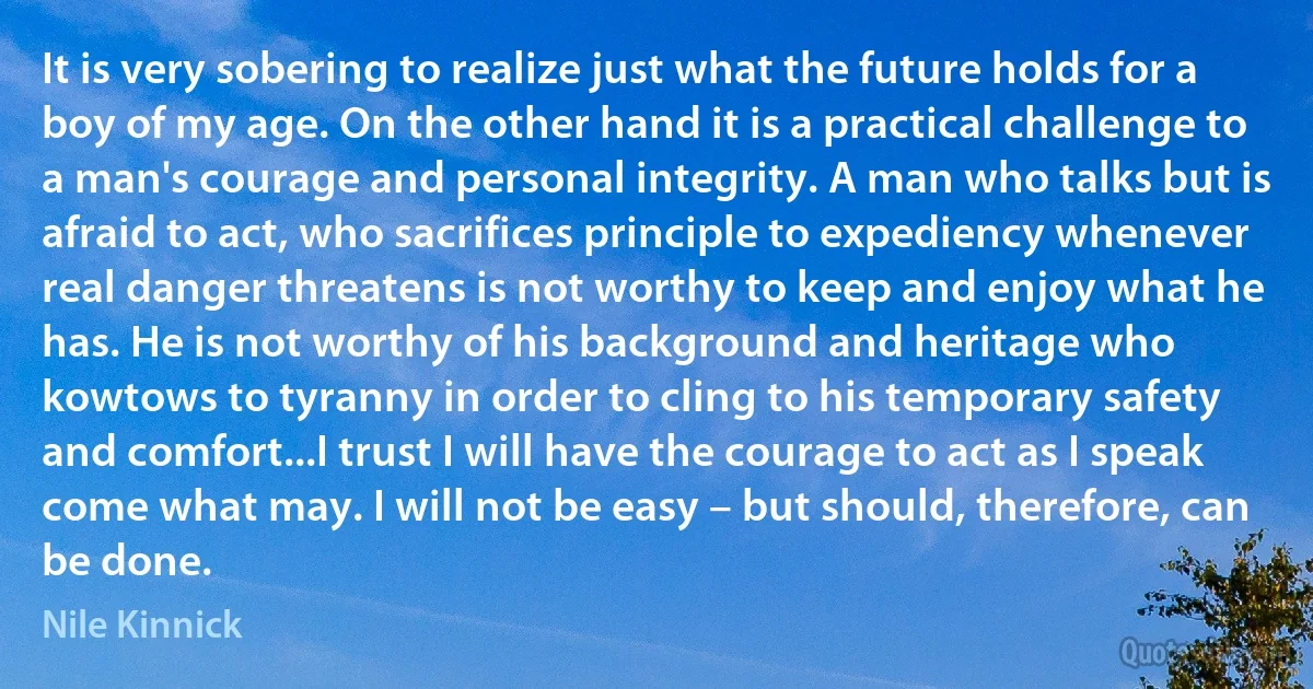 It is very sobering to realize just what the future holds for a boy of my age. On the other hand it is a practical challenge to a man's courage and personal integrity. A man who talks but is afraid to act, who sacrifices principle to expediency whenever real danger threatens is not worthy to keep and enjoy what he has. He is not worthy of his background and heritage who kowtows to tyranny in order to cling to his temporary safety and comfort...I trust I will have the courage to act as I speak come what may. I will not be easy – but should, therefore, can be done. (Nile Kinnick)