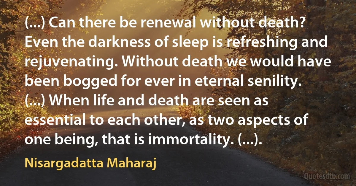 (...) Can there be renewal without death? Even the darkness of sleep is refreshing and rejuvenating. Without death we would have been bogged for ever in eternal senility. (...) When life and death are seen as essential to each other, as two aspects of one being, that is immortality. (...). (Nisargadatta Maharaj)