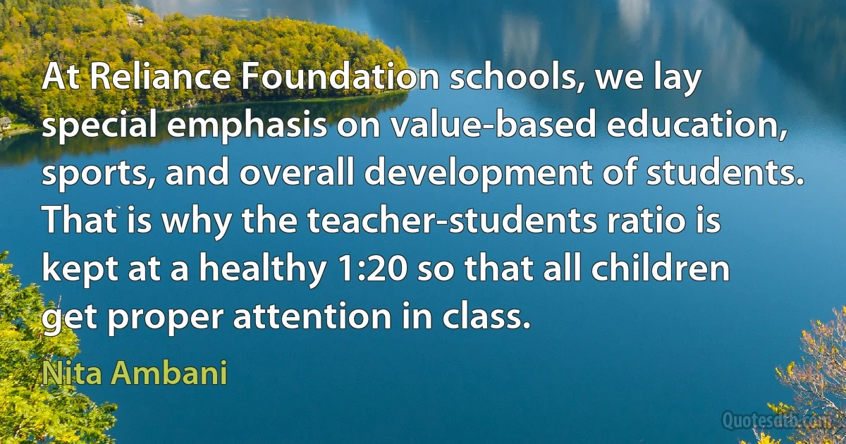 At Reliance Foundation schools, we lay special emphasis on value-based education, sports, and overall development of students. That is why the teacher-students ratio is kept at a healthy 1:20 so that all children get proper attention in class. (Nita Ambani)