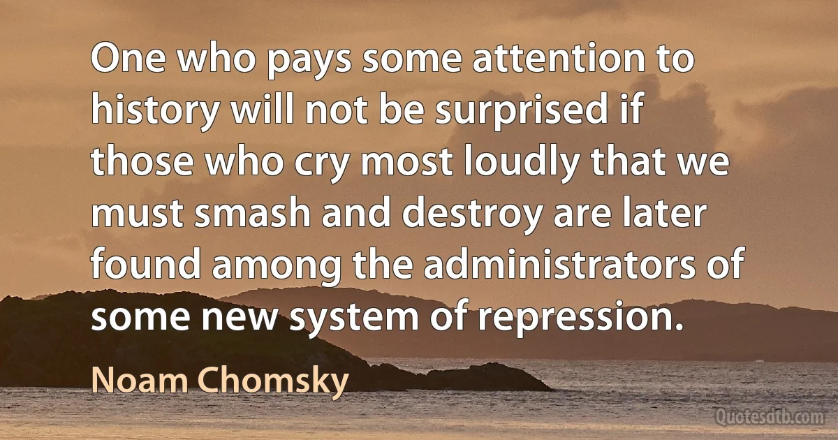 One who pays some attention to history will not be surprised if those who cry most loudly that we must smash and destroy are later found among the administrators of some new system of repression. (Noam Chomsky)