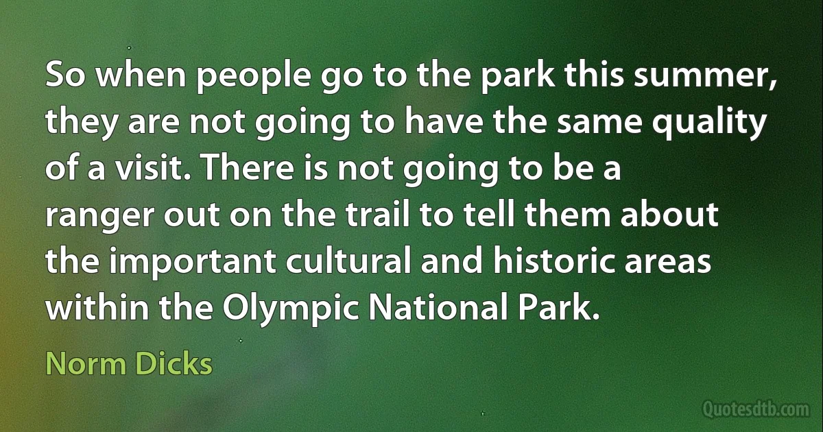 So when people go to the park this summer, they are not going to have the same quality of a visit. There is not going to be a ranger out on the trail to tell them about the important cultural and historic areas within the Olympic National Park. (Norm Dicks)