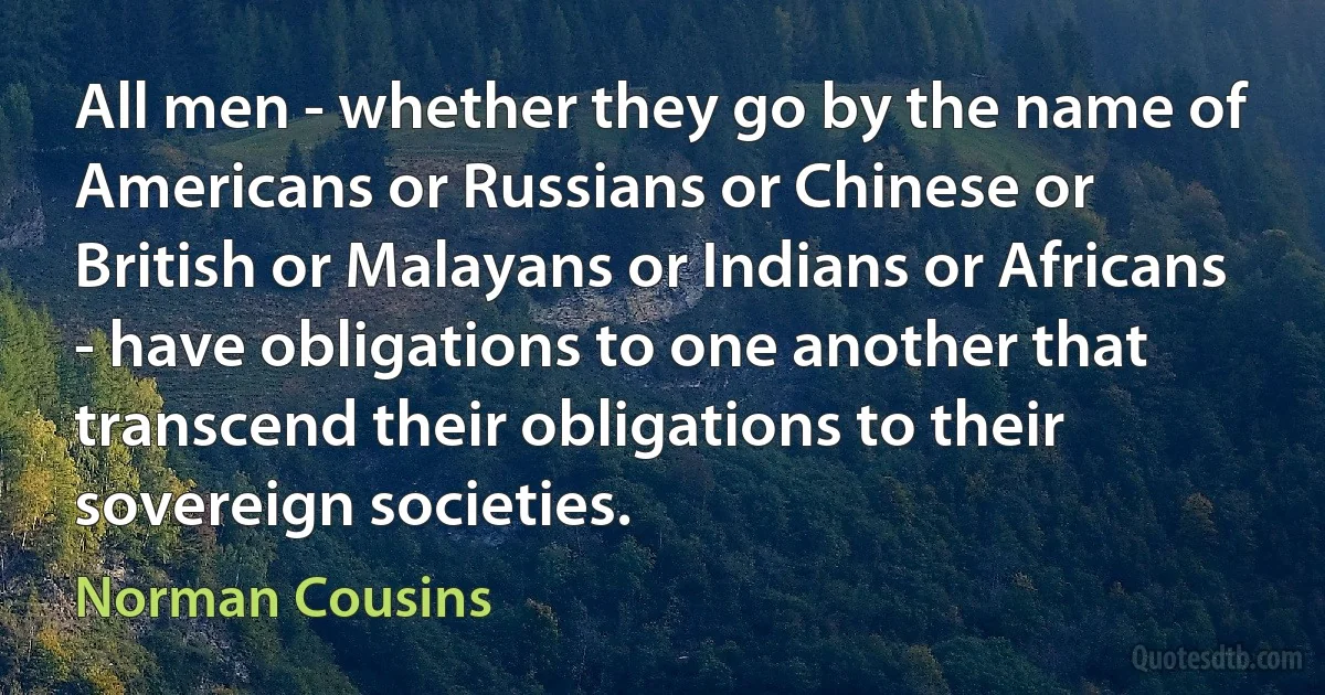 All men - whether they go by the name of Americans or Russians or Chinese or British or Malayans or Indians or Africans - have obligations to one another that transcend their obligations to their sovereign societies. (Norman Cousins)