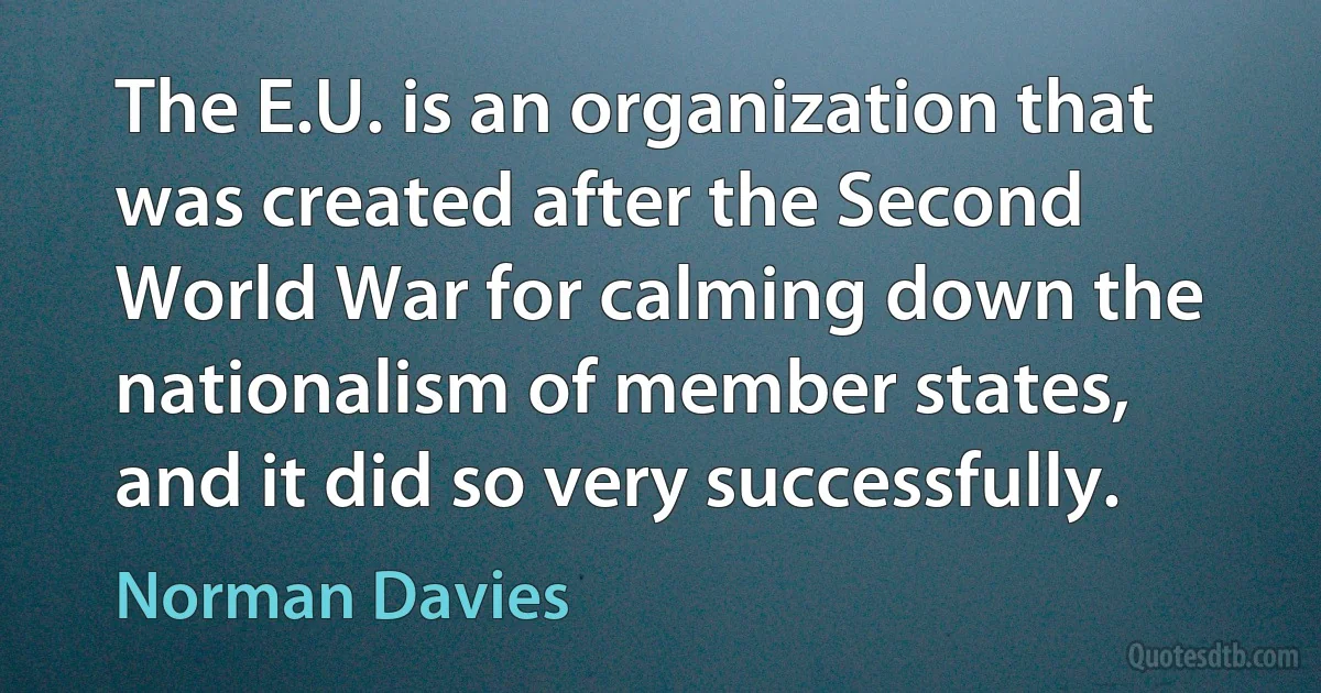 The E.U. is an organization that was created after the Second World War for calming down the nationalism of member states, and it did so very successfully. (Norman Davies)