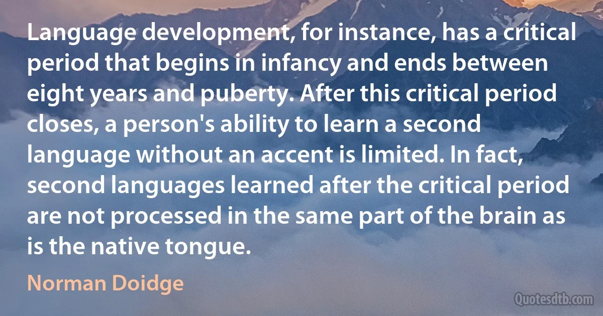 Language development, for instance, has a critical period that begins in infancy and ends between eight years and puberty. After this critical period closes, a person's ability to learn a second language without an accent is limited. In fact, second languages learned after the critical period are not processed in the same part of the brain as is the native tongue. (Norman Doidge)