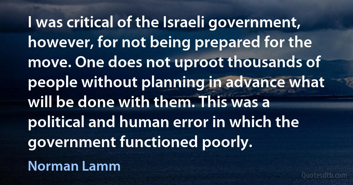 I was critical of the Israeli government, however, for not being prepared for the move. One does not uproot thousands of people without planning in advance what will be done with them. This was a political and human error in which the government functioned poorly. (Norman Lamm)