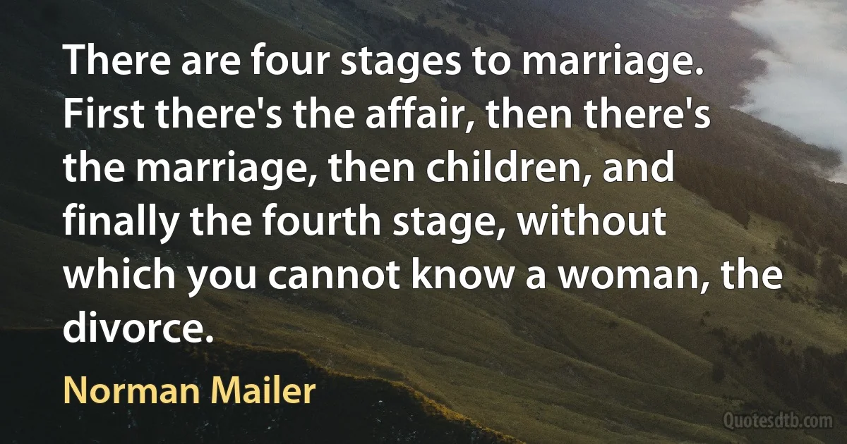 There are four stages to marriage. First there's the affair, then there's the marriage, then children, and finally the fourth stage, without which you cannot know a woman, the divorce. (Norman Mailer)