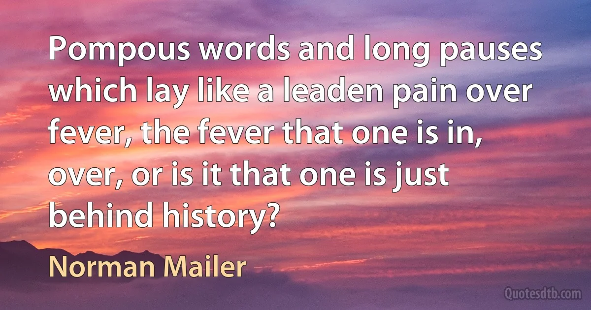 Pompous words and long pauses which lay like a leaden pain over fever, the fever that one is in, over, or is it that one is just behind history? (Norman Mailer)