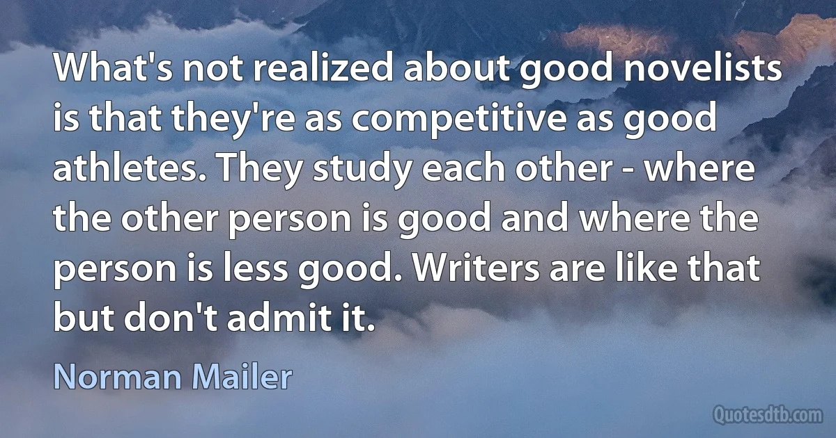 What's not realized about good novelists is that they're as competitive as good athletes. They study each other - where the other person is good and where the person is less good. Writers are like that but don't admit it. (Norman Mailer)