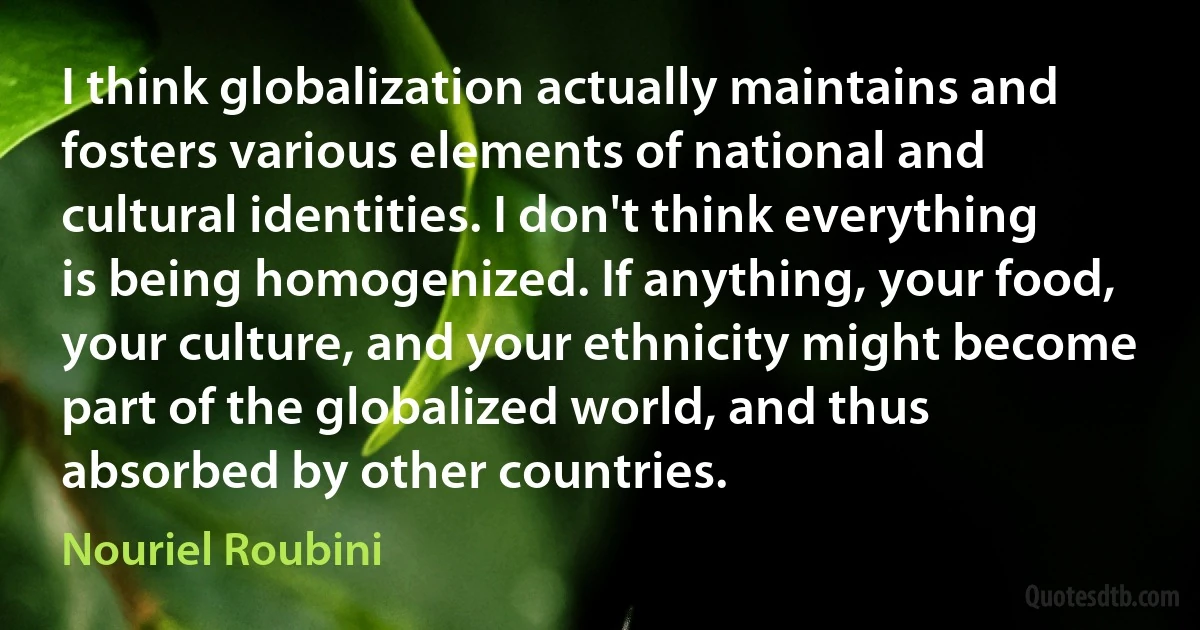 I think globalization actually maintains and fosters various elements of national and cultural identities. I don't think everything is being homogenized. If anything, your food, your culture, and your ethnicity might become part of the globalized world, and thus absorbed by other countries. (Nouriel Roubini)