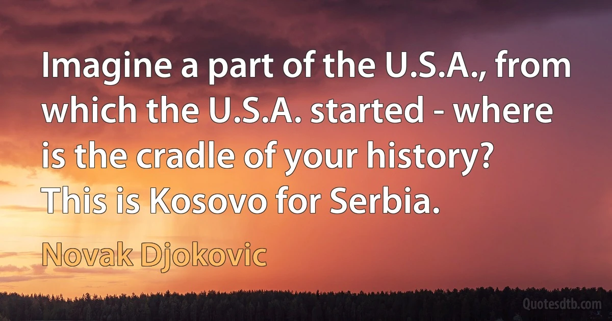 Imagine a part of the U.S.A., from which the U.S.A. started - where is the cradle of your history? This is Kosovo for Serbia. (Novak Djokovic)