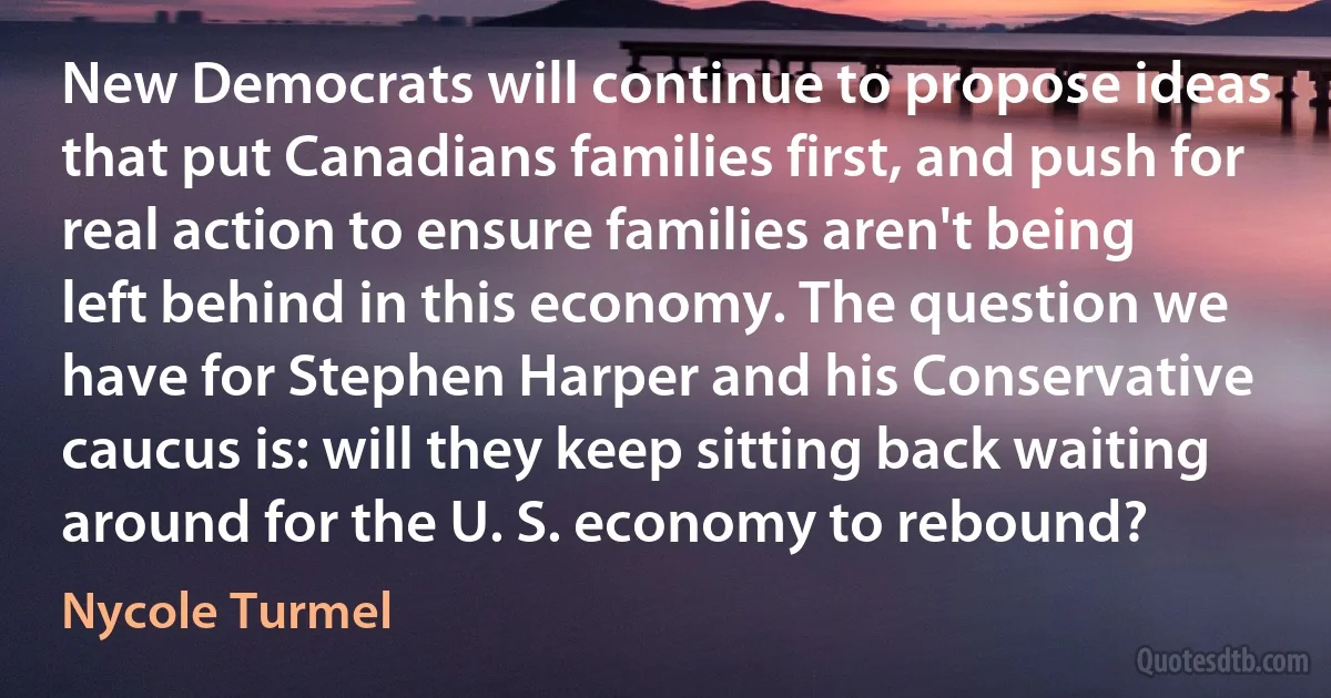 New Democrats will continue to propose ideas that put Canadians families first, and push for real action to ensure families aren't being left behind in this economy. The question we have for Stephen Harper and his Conservative caucus is: will they keep sitting back waiting around for the U. S. economy to rebound? (Nycole Turmel)