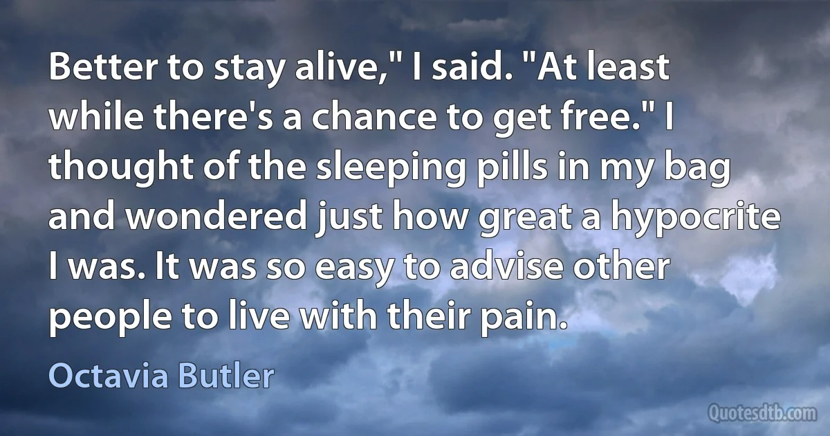 Better to stay alive," I said. "At least while there's a chance to get free." I thought of the sleeping pills in my bag and wondered just how great a hypocrite I was. It was so easy to advise other people to live with their pain. (Octavia Butler)