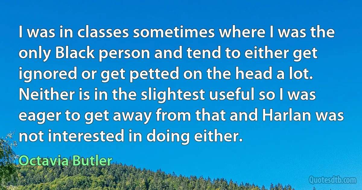 I was in classes sometimes where I was the only Black person and tend to either get ignored or get petted on the head a lot. Neither is in the slightest useful so I was eager to get away from that and Harlan was not interested in doing either. (Octavia Butler)