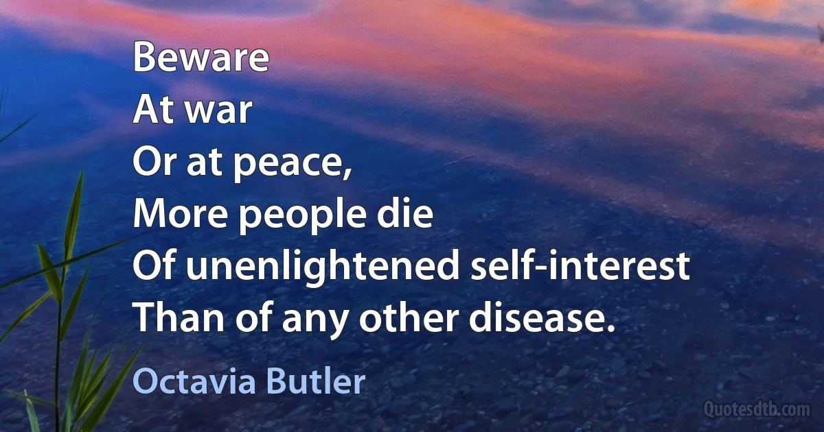 Beware
At war
Or at peace,
More people die
Of unenlightened self-interest
Than of any other disease. (Octavia Butler)