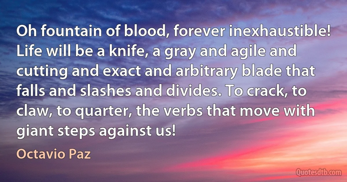 Oh fountain of blood, forever inexhaustible! Life will be a knife, a gray and agile and cutting and exact and arbitrary blade that falls and slashes and divides. To crack, to claw, to quarter, the verbs that move with giant steps against us! (Octavio Paz)