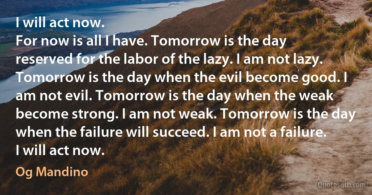 I will act now.
For now is all I have. Tomorrow is the day reserved for the labor of the lazy. I am not lazy. Tomorrow is the day when the evil become good. I am not evil. Tomorrow is the day when the weak become strong. I am not weak. Tomorrow is the day when the failure will succeed. I am not a failure.
I will act now. (Og Mandino)