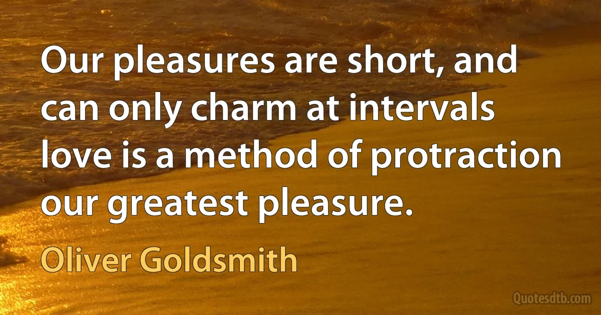 Our pleasures are short, and can only charm at intervals love is a method of protraction our greatest pleasure. (Oliver Goldsmith)