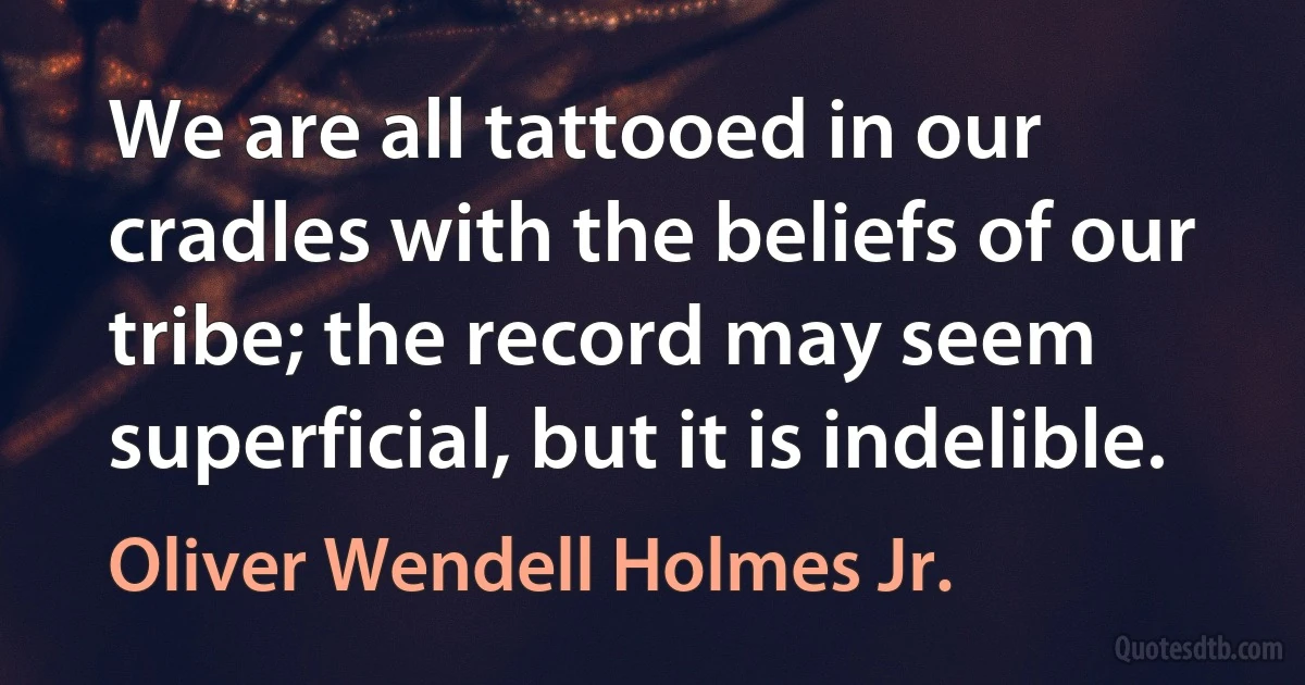 We are all tattooed in our cradles with the beliefs of our tribe; the record may seem superficial, but it is indelible. (Oliver Wendell Holmes Jr.)