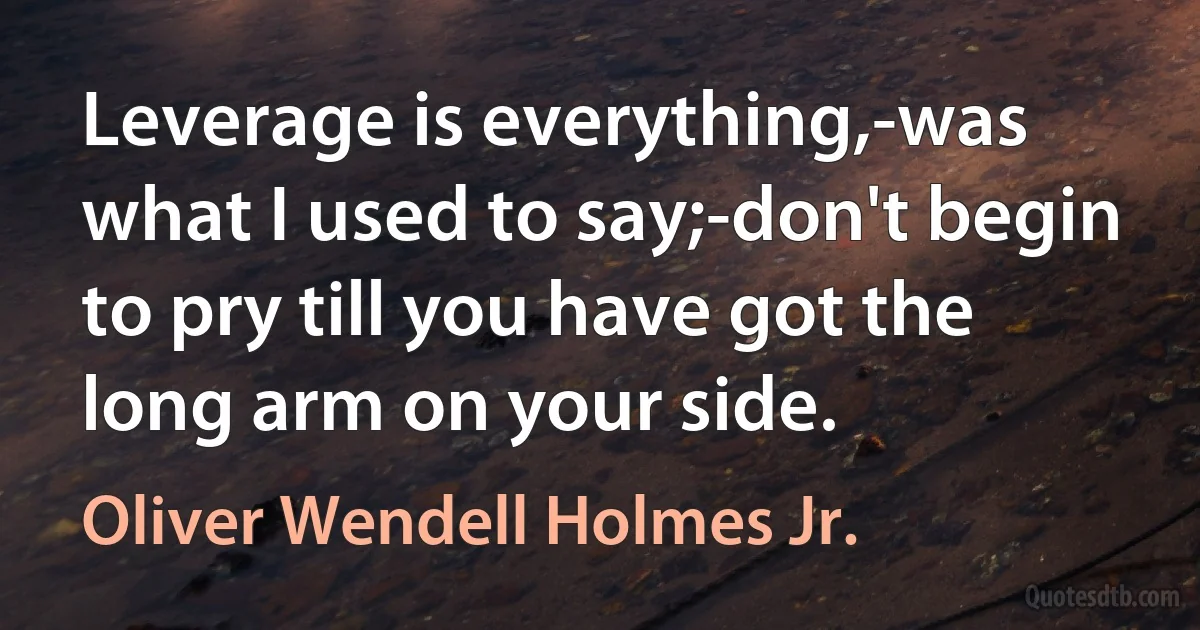 Leverage is everything,-was what I used to say;-don't begin to pry till you have got the long arm on your side. (Oliver Wendell Holmes Jr.)