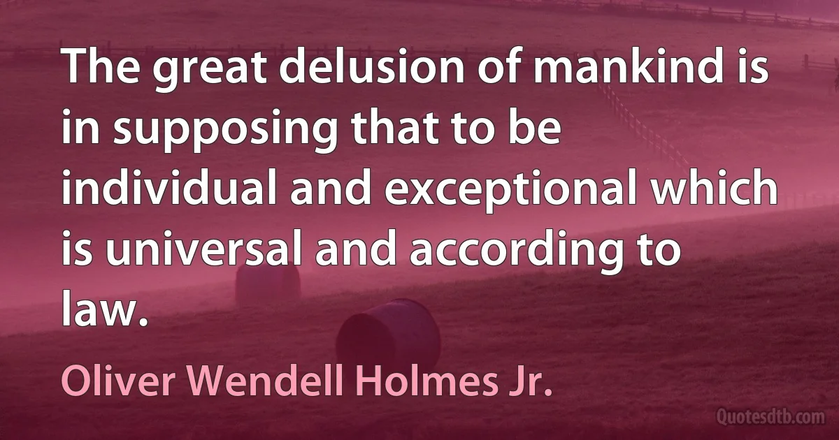 The great delusion of mankind is in supposing that to be individual and exceptional which is universal and according to law. (Oliver Wendell Holmes Jr.)