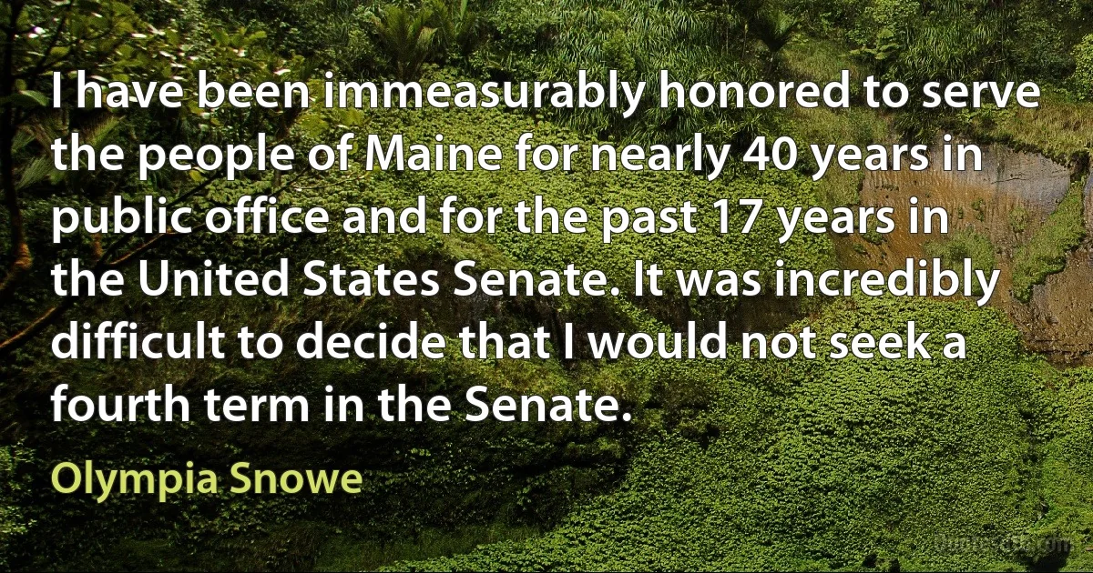 I have been immeasurably honored to serve the people of Maine for nearly 40 years in public office and for the past 17 years in the United States Senate. It was incredibly difficult to decide that I would not seek a fourth term in the Senate. (Olympia Snowe)